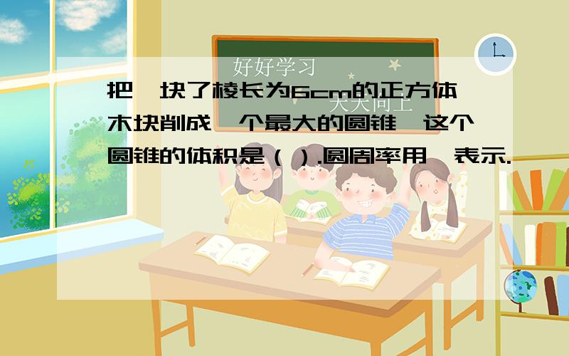 把一块了棱长为6cm的正方体木块削成一个最大的圆锥,这个圆锥的体积是（）.圆周率用丌表示.