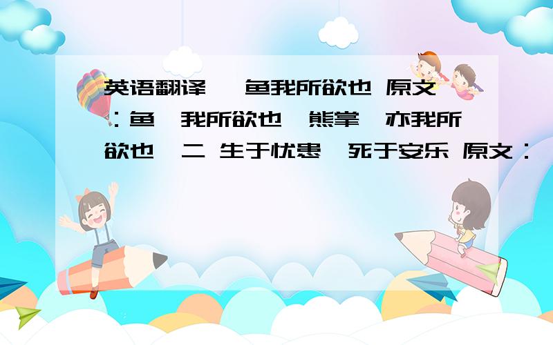 英语翻译一 鱼我所欲也 原文：鱼,我所欲也,熊掌,亦我所欲也…二 生于忧患,死于安乐 原文：舜发于畎亩之中,傅说举于版筑之间…