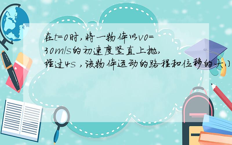 在t=0时,将一物体以v0=30m/s的初速度竖直上抛,经过4s ,该物体运动的路程和位移的大小分别是请问跟g的关系什么 - 我们还没学到