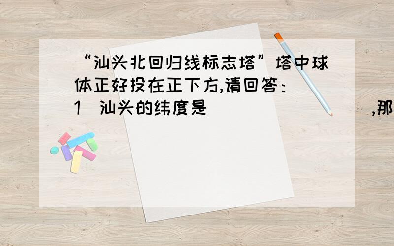 “汕头北回归线标志塔”塔中球体正好投在正下方,请回答：（1）汕头的纬度是_________,那天是_____月__________日（2）此刻,海南的阳光下的树影大致朝向 ________(南,北)（3）这一天,南半球的白昼