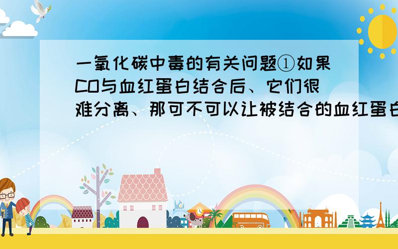 一氧化碳中毒的有关问题①如果CO与血红蛋白结合后、它们很难分离、那可不可以让被结合的血红蛋白被代谢掉、从而让CO被代谢出去啊?　②还有、CO让血红蛋白失去功能、机体会不会自动生