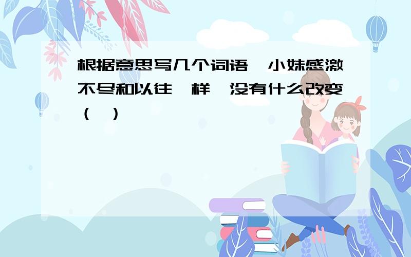 根据意思写几个词语,小妹感激不尽和以往一样,没有什么改变（ ）