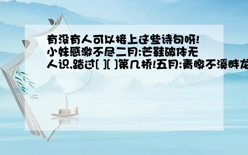 有没有人可以接上这些诗句呀!小妹感激不尽二月:芒鞋破体无人识,踏过[ ][ ]第几桥!五月:青暾不溪畔龙钟客,独立东风看[ ][ ].