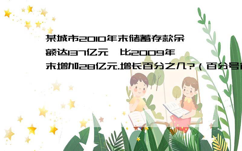 某城市2010年末储蓄存款余额达137亿元,比2009年末增加28亿元.增长百分之几?（百分号前面保留两位小数）