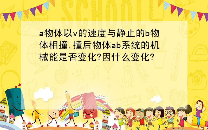 a物体以v的速度与静止的b物体相撞,撞后物体ab系统的机械能是否变化?因什么变化?