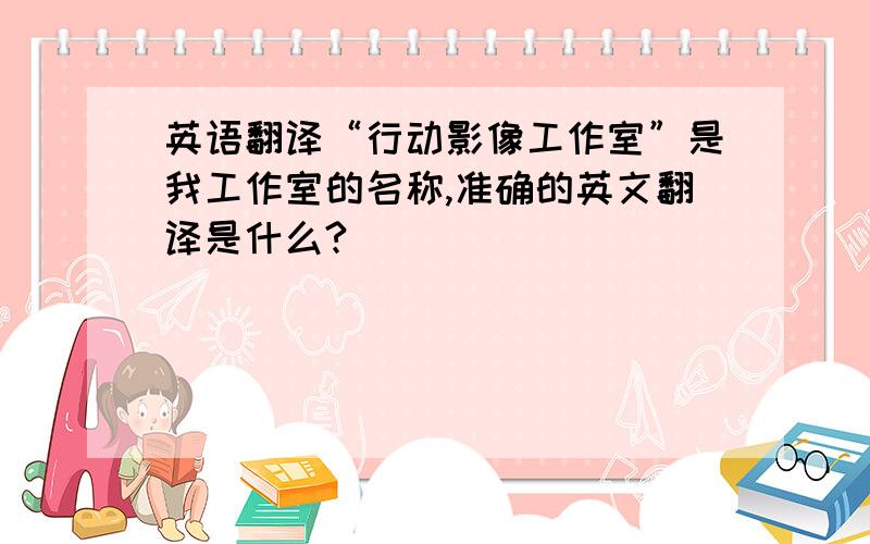 英语翻译“行动影像工作室”是我工作室的名称,准确的英文翻译是什么?