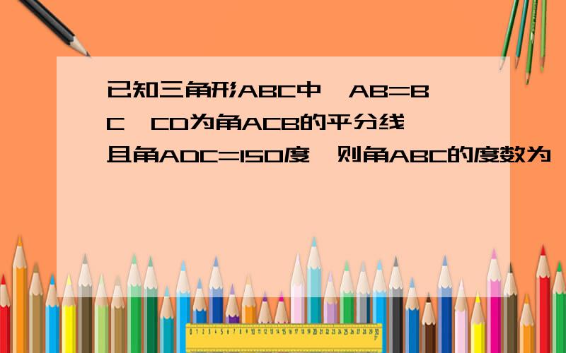 已知三角形ABC中,AB=BC,CD为角ACB的平分线,且角ADC=150度,则角ABC的度数为