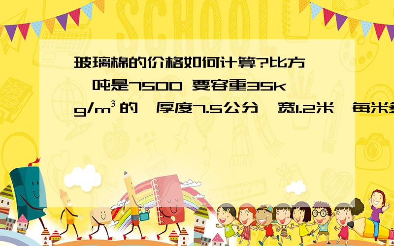 玻璃棉的价格如何计算?比方 一吨是7500 要容重35kg/m³的,厚度7.5公分,宽1.2米,每米多少钱?