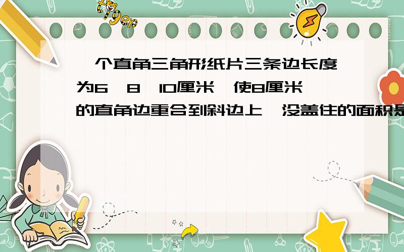 一个直角三角形纸片三条边长度为6、8、10厘米,使8厘米的直角边重合到斜边上,没盖住的面积是?