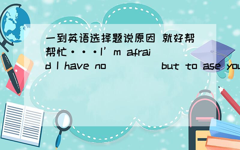 一到英语选择题说原因 就好帮帮忙···I’m afraid I have no_____but to ase you to leave this room.The sooner,the better.A.interest B.citizenship C.signity D.devotion