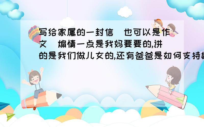 写给家属的一封信（也可以是作文）煽情一点是我妈要要的,讲的是我们做儿女的,还有爸爸是如何支持她工作的（讲的是保险行业）最少300字,有志者请在2012年1月17日晚上22点之前写好.达到要