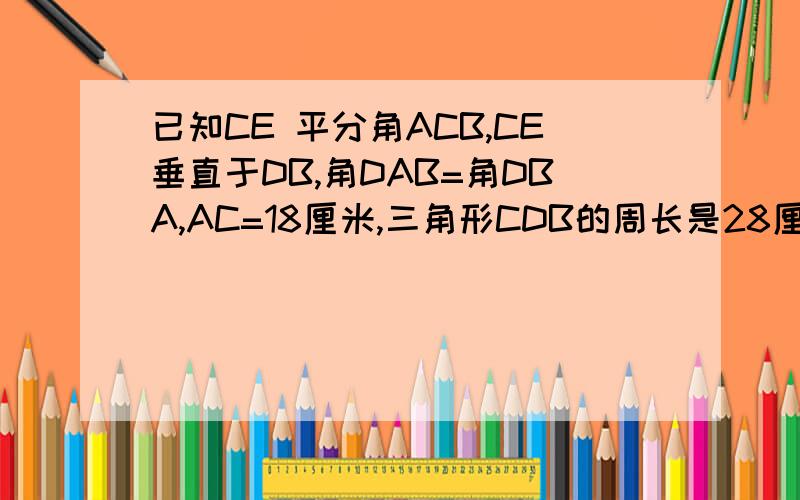 已知CE 平分角ACB,CE垂直于DB,角DAB=角DBA,AC=18厘米,三角形CDB的周长是28厘米,求DB的长要有具体过程，谢谢。