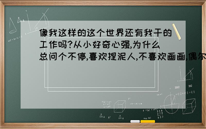 像我这样的这个世界还有我干的工作吗?从小好奇心强,为什么总问个不停,喜欢捏泥人,不喜欢画画,偶尔画的别人说好,其实我不满意.我对新技术,自然科学曾经一度狂热,喜欢摄影,看美丽的风景