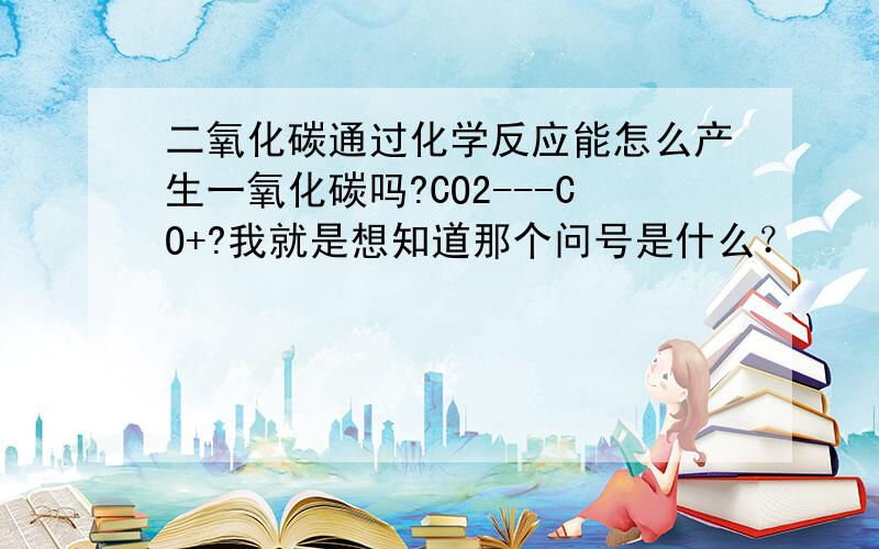 二氧化碳通过化学反应能怎么产生一氧化碳吗?CO2---CO+?我就是想知道那个问号是什么？