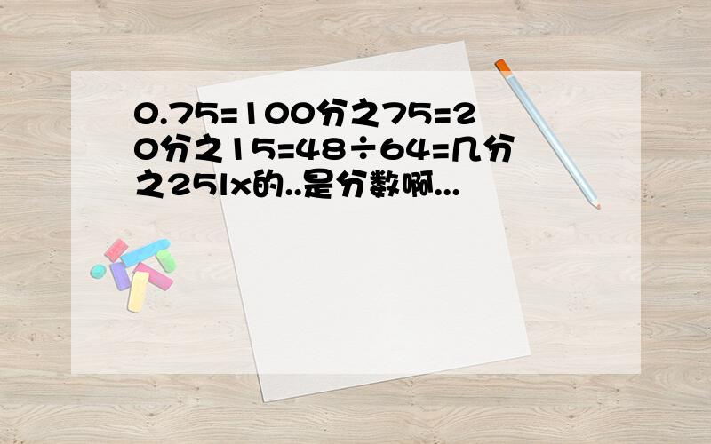 0.75=100分之75=20分之15=48÷64=几分之25lx的..是分数啊...