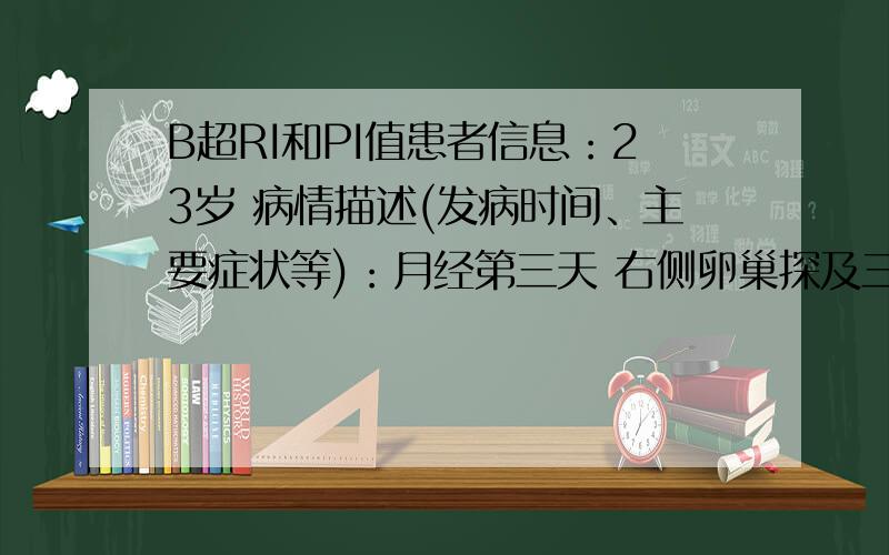 B超RI和PI值患者信息：23岁 病情描述(发病时间、主要症状等)：月经第三天 右侧卵巢探及三个窦状卵泡 RI:0.99 PI：3.36左侧卵巢探及五个窦状卵泡 RI:1.0 PI：4.3想得到怎样的帮助：我没有怀孕.