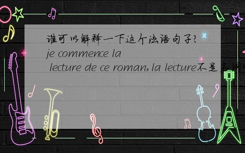 谁可以解释一下这个法语句子?je commence la lecture de ce roman,la lecture不是名词吗?怎么可以用成 我开始阅读这本小说?名词加上de在加上ce名词 就可以这样用吗?