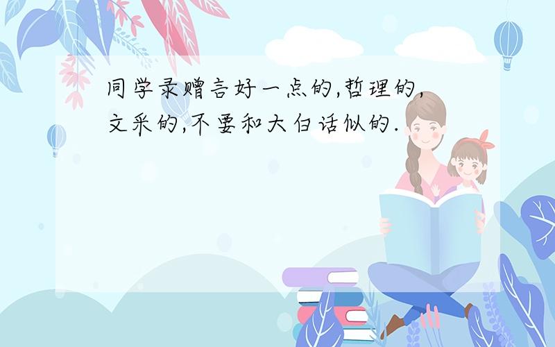 同学录赠言好一点的,哲理的,文采的,不要和大白话似的.