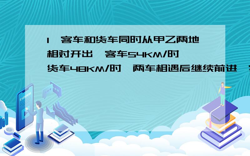 1、客车和货车同时从甲乙两地相对开出,客车54KM/时,货车48KM/时,两车相遇后继续前进,客车到达乙地后立即返回,货车到达甲地后也立即返回,两车在距中点108KM处再次相遇.甲乙两地的距离是多