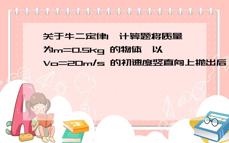 关于牛二定律1、计算题将质量为m=0.5kg 的物体,以Vo=20m/s 的初速度竖直向上抛出后,它上升的最大高度H=18m.若物体上升和下降时的所受的空气阻力大小保持不变,g取10m/s2,求：（1）物体上升和下