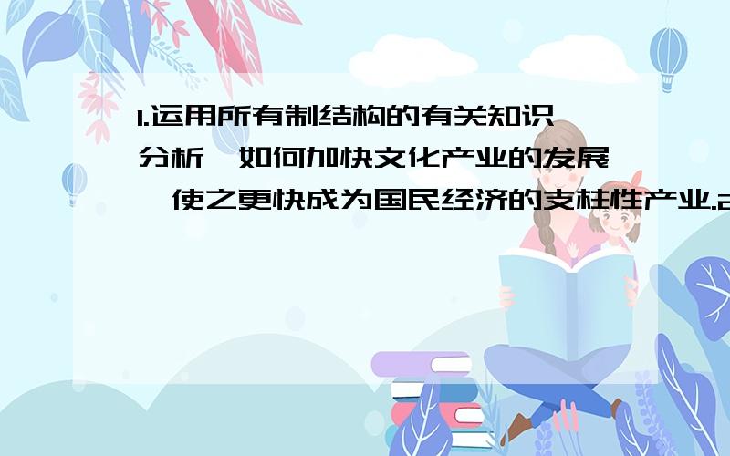 1.运用所有制结构的有关知识分析,如何加快文化产业的发展,使之更快成为国民经济的支柱性产业.2.分析房价上涨过快,说明了市场经济的什么道理.