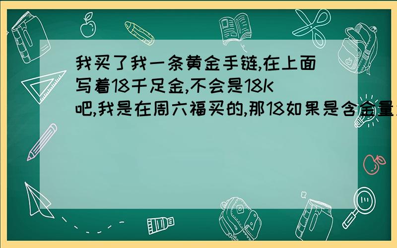 我买了我一条黄金手链,在上面写着18千足金,不会是18K吧,我是在周六福买的,那18如果是含金量还是一个流水代码