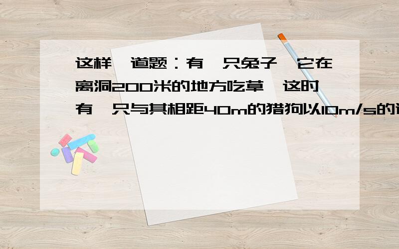 这样一道题：有一只兔子,它在离洞200米的地方吃草,这时有一只与其相距40m的猎狗以10m/s的速度朝兔子奔来,兔子向洞口跑去,已知兔子能够达到的最大速度为8m/s,假设兔子、狗、洞在一条直线