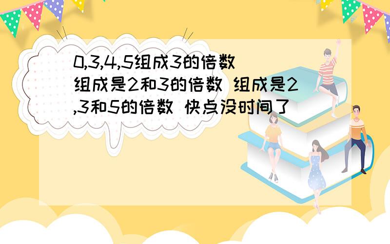 0,3,4,5组成3的倍数 组成是2和3的倍数 组成是2,3和5的倍数 快点没时间了