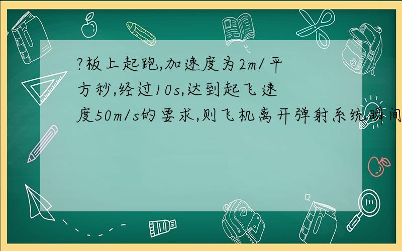 ?板上起跑,加速度为2m/平方秒,经过10s,达到起飞速度50m/s的要求,则飞机离开弹射系统瞬间的速...?板上起跑,加速度为2m/平方秒,经过10s,达到起飞速度50m/s的要求,则飞机离开弹射系统瞬间的速度