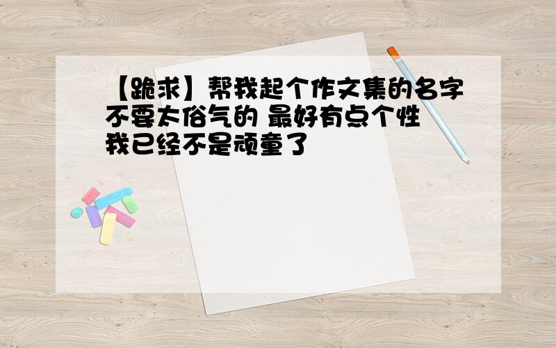 【跪求】帮我起个作文集的名字不要太俗气的 最好有点个性 我已经不是顽童了