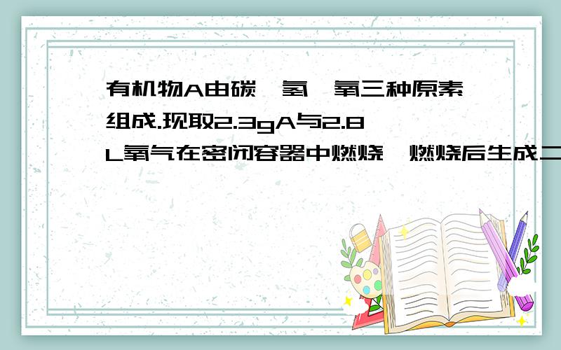 有机物A由碳,氢,氧三种原素组成.现取2.3gA与2.8L氧气在密闭容器中燃烧,燃烧后生成二氧化碳,一氧化碳和水蒸气【假设反应物没有剩余】.将反应生成得气体依次通过浓硫酸和碱石灰,浓硫酸增