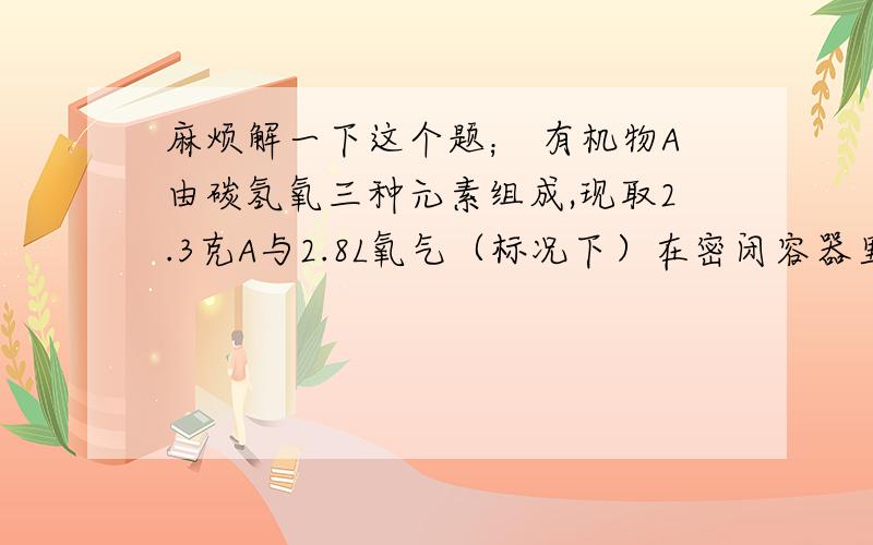 麻烦解一下这个题； 有机物A由碳氢氧三种元素组成,现取2.3克A与2.8L氧气（标况下）在密闭容器里...有机物A由碳氢氧三种元素组成,现取2.3克A与2.8L氧气（标况下）在密闭容器里燃烧,燃烧后生