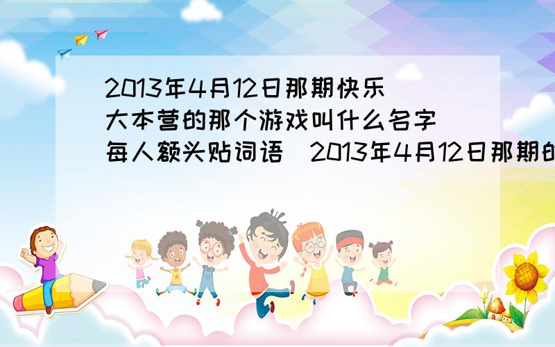 2013年4月12日那期快乐大本营的那个游戏叫什么名字（每人额头贴词语）2013年4月12日那期的快乐大本营那个游戏叫什么名字（每人额头贴词语）2013年4月12日那期,每人额头贴字,自己看不到,然