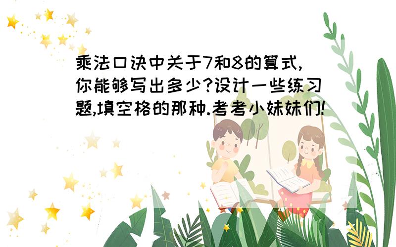 乘法口诀中关于7和8的算式,你能够写出多少?设计一些练习题,填空格的那种.考考小妹妹们!