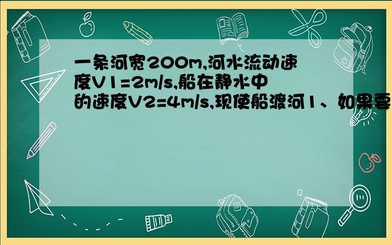 一条河宽200m,河水流动速度V1=2m/s,船在静水中的速度V2=4m/s,现使船渡河1、如果要求船划船到对岸航程最短,则船头应指向什么方向,最短航程是多少?时间多长?