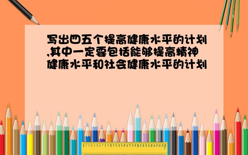 写出四五个提高健康水平的计划,其中一定要包括能够提高精神健康水平和社会健康水平的计划