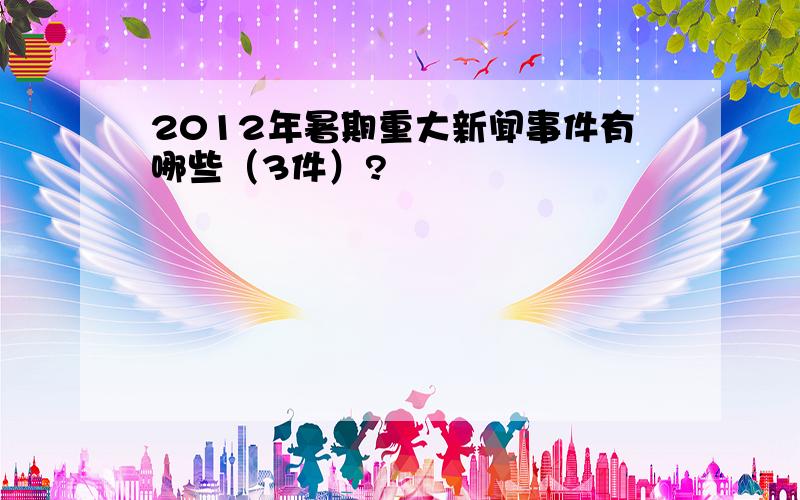 2012年暑期重大新闻事件有哪些（3件）?