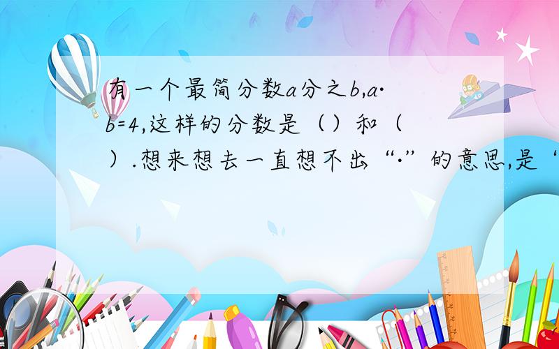 有一个最简分数a分之b,a·b=4,这样的分数是（）和（）.想来想去一直想不出“·”的意思,是“×”?还是平均数?