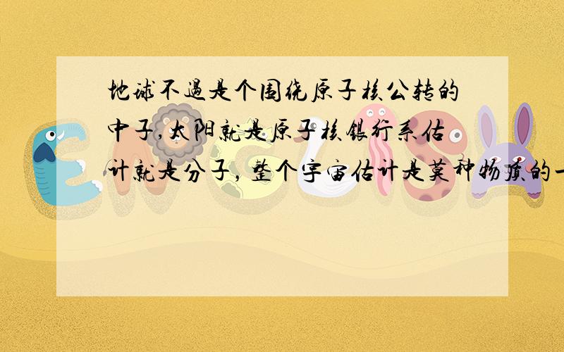 地球不过是个围绕原子核公转的中子,太阳就是原子核银行系估计就是分子，整个宇宙估计是莫种物质的一小部分