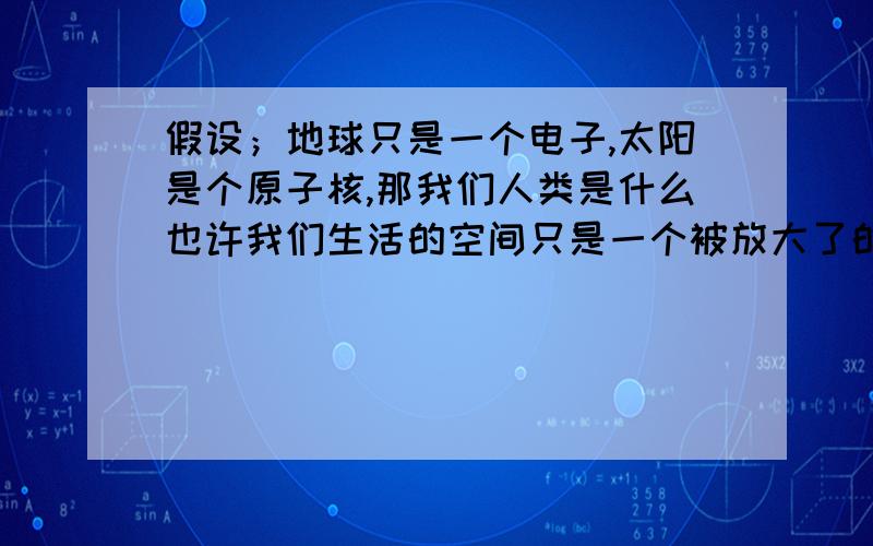 假设；地球只是一个电子,太阳是个原子核,那我们人类是什么也许我们生活的空间只是一个被放大了的无数倍的像我们自己的一个细胞,或组织,或一块小小的铁块的一部分.