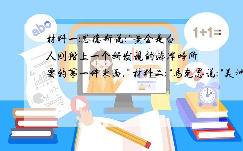 材料一：恩德斯说：“黄金是白人刚踏上一个新发现的海岸时所要的第一件东西.”材料二：“马克思说：“美洲金银地被发现,土著居民被消灭、被奴役和被埋葬于矿井,对东印度开始进行的