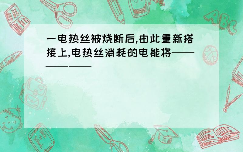 一电热丝被烧断后,由此重新搭接上,电热丝消耗的电能将——————