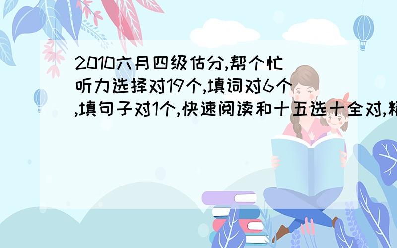 2010六月四级估分,帮个忙听力选择对19个,填词对6个,填句子对1个,快速阅读和十五选十全对,精读对8个,完型对10个,翻译对4个,作文还行吧,百分制的可得12分,我能得多少分啊?