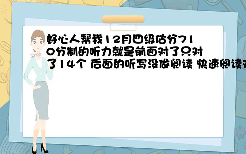 好心人帮我12月四级估分710分制的听力就是前面对了只对了14个 后面的听写没做阅读 快速阅读对了4个 慢速阅读是对9个 选词填空是对7个综合部分 完型对了16个 翻译算是 3个吧作文算个9分吧