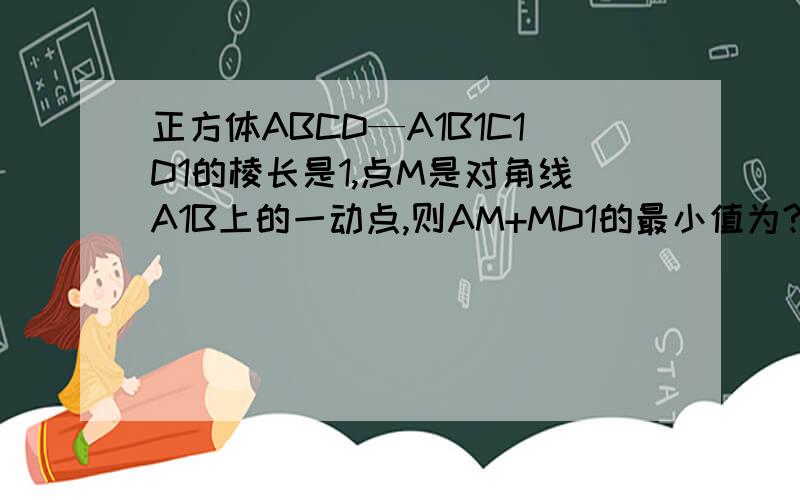 正方体ABCD—A1B1C1D1的棱长是1,点M是对角线A1B上的一动点,则AM+MD1的最小值为?