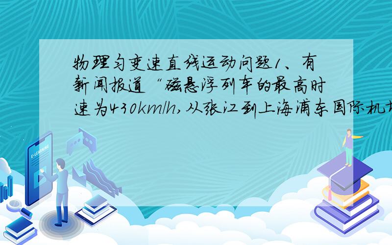 物理匀变速直线运动问题1、有新闻报道“磁悬浮列车的最高时速为430km/h,从张江到上海浦东国际机场的磁悬浮轨道总长度为29.863km,全程仅需7min”假设启动和刹车的加速度相等,其以最高速度