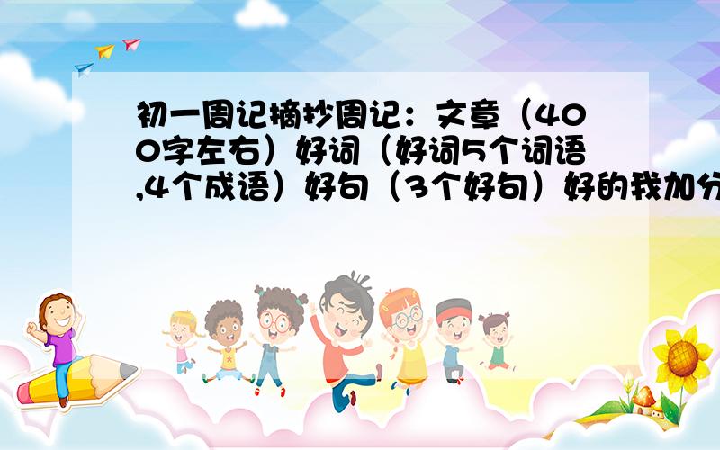 初一周记摘抄周记：文章（400字左右）好词（好词5个词语,4个成语）好句（3个好句）好的我加分子,快