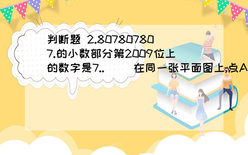 判断题 2.807807807.的小数部分第2009位上的数字是7..（ ）在同一张平面图上,点A（4,9）在点B（2,4）的北偏东方向上.（ ）用小棒摆图形,摆20个三角形至少需要60根小棒.（ ）九点半时,钟面上的时