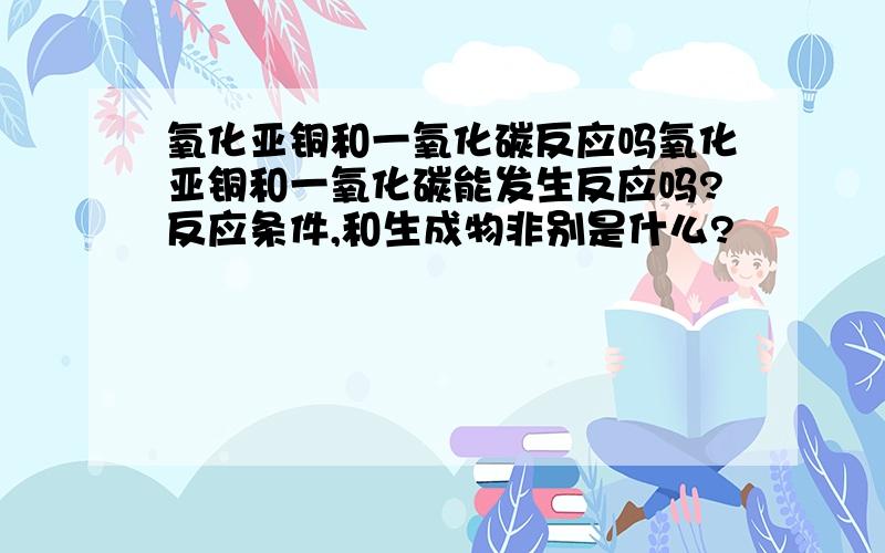 氧化亚铜和一氧化碳反应吗氧化亚铜和一氧化碳能发生反应吗?反应条件,和生成物非别是什么?