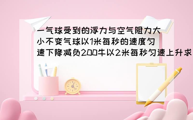 一气球受到的浮力与空气阻力大小不变气球以1米每秒的速度匀速下降减负200牛以2米每秒匀速上升求阻力大小.